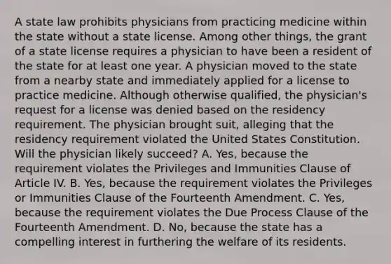 A state law prohibits physicians from practicing medicine within the state without a state license. Among other things, the grant of a state license requires a physician to have been a resident of the state for at least one year. A physician moved to the state from a nearby state and immediately applied for a license to practice medicine. Although otherwise qualified, the physician's request for a license was denied based on the residency requirement. The physician brought suit, alleging that the residency requirement violated the United States Constitution. Will the physician likely succeed? A. Yes, because the requirement violates the Privileges and Immunities Clause of Article IV. B. Yes, because the requirement violates the Privileges or Immunities Clause of the Fourteenth Amendment. C. Yes, because the requirement violates the Due Process Clause of the Fourteenth Amendment. D. No, because the state has a compelling interest in furthering the welfare of its residents.