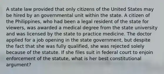 A state law provided that only citizens of the United States may be hired by an governmental unit within the state. A citizen of the Philippines, who had been a legal resident of the state for viewers, was awarded a medical degree from the state university and was licensed by the state to practice medicine. The doctor applied for a job opening in the state government, but despite the fact that she was fully qualified, she was rejected solely because of the statute. If she files suit in federal court to enjoin enforcement of the statute, what is her best constitutional argument?