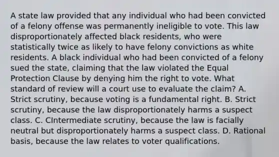 A state law provided that any individual who had been convicted of a felony offense was permanently ineligible to vote. This law disproportionately affected black residents, who were statistically twice as likely to have felony convictions as white residents. A black individual who had been convicted of a felony sued the state, claiming that the law violated the Equal Protection Clause by denying him the right to vote. What standard of review will a court use to evaluate the claim? A. Strict scrutiny, because voting is a fundamental right. B. Strict scrutiny, because the law disproportionately harms a suspect class. C. CIntermediate scrutiny, because the law is facially neutral but disproportionately harms a suspect class. D. Rational basis, because the law relates to voter qualifications.