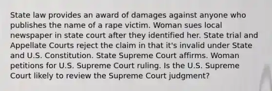 State law provides an award of damages against anyone who publishes the name of a rape victim. Woman sues local newspaper in state court after they identified her. State trial and Appellate Courts reject the claim in that it's invalid under State and U.S. Constitution. State Supreme Court affirms. Woman petitions for U.S. Supreme Court ruling. Is the U.S. Supreme Court likely to review the Supreme Court judgment?