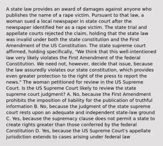 A state law provides an award of damages against anyone who publishes the name of a rape victim. Pursuant to that law, a woman sued a local newspaper in state court after the newspaper identified her as a rape victim. The state trial and appellate courts rejected the claim, holding that the state law was invalid under both the state constitution and the First Amendment of the US Constitution. The state supreme court affirmed, holding specifically, "We think that this well-intentioned law very likely violates the First Amendment of the federal Constitution. We need not, however, decide that issue, because the law assuredly violates our state constitution, which provides even greater protection to the right of the press to report the news." The woman petitioned for review in the US Supreme Court. Is the US Supreme Court likely to review the state supreme court judgment? A. No, because the First Amendment prohibits the imposition of liability for the publication of truthful information B. No, because the judgment of the state supreme court rests upon an adequate and independent state-law ground C. Yes, because the supremacy clause does not permit a state to create rights greater than those conferred by the federal Constitution D. Yes, because the US Supreme Court's appellate jurisdiction extends to cases arising under federal law