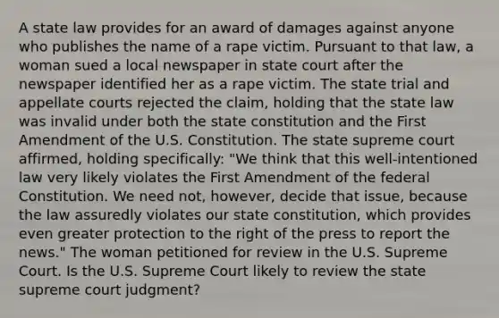 A state law provides for an award of damages against anyone who publishes the name of a rape victim. Pursuant to that law, a woman sued a local newspaper in state court after the newspaper identified her as a rape victim. The state trial and appellate courts rejected the claim, holding that the state law was invalid under both the state constitution and the First Amendment of the U.S. Constitution. The state supreme court affirmed, holding specifically: "We think that this well-intentioned law very likely violates the First Amendment of the federal Constitution. We need not, however, decide that issue, because the law assuredly violates our state constitution, which provides even greater protection to the right of the press to report the news." The woman petitioned for review in the U.S. Supreme Court. Is the U.S. Supreme Court likely to review the state supreme court judgment?