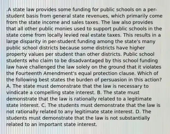 .A state law provides some funding for public schools on a per-student basis from general state revenues, which primarily come from the state income and sales taxes. The law also provides that all other public monies used to support public schools in the state come from locally levied real estate taxes. This results in a large disparity in per-student funding among the state's many public school districts because some districts have higher property values per student than other districts. Public school students who claim to be disadvantaged by this school funding law have challenged the law solely on the ground that it violates the Fourteenth Amendment's equal protection clause. Which of the following best states the burden of persuasion in this action? A. The state must demonstrate that the law is necessary to vindicate a compelling state interest. B. The state must demonstrate that the law is rationally related to a legitimate state interest. C. The students must demonstrate that the law is not rationally related to any legitimate state interest. D. The students must demonstrate that the law is not substantially related to an important state interest.