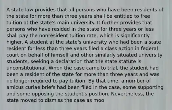 A state law provides that all persons who have been residents of the state for more than three years shall be entitled to free tuition at the state's main university. It further provides that persons who have resided in the state for three years or less shall pay the nonresident tuition rate, which is significantly higher. A student at the state's university who had been a state resident for less than three years filed a class action in federal court on behalf of himself and other similarly situated university students, seeking a declaration that the state statute is unconstitutional. When the case came to trial, the student had been a resident of the state for more than three years and was no longer required to pay tuition. By that time, a number of amicus curiae briefs had been filed in the case, some supporting and some opposing the student's position. Nevertheless, the state moved to dismiss the case as moo