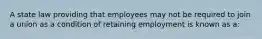 A state law providing that employees may not be required to join a union as a condition of retaining employment is known as a: