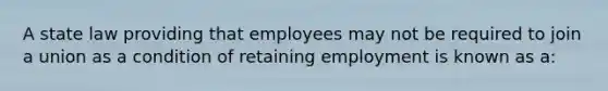 A state law providing that employees may not be required to join a union as a condition of retaining employment is known as a: