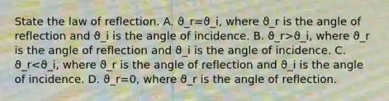 State the law of reflection. A. ϑ_r=ϑ_i, where ϑ_r is the angle of reflection and ϑ_i is the angle of incidence. B. ϑ_r>ϑ_i, where ϑ_r is the angle of reflection and ϑ_i is the angle of incidence. C. ϑ_r<ϑ_i, where ϑ_r is the angle of reflection and ϑ_i is the angle of incidence. D. ϑ_r=0, where ϑ_r is the angle of reflection.