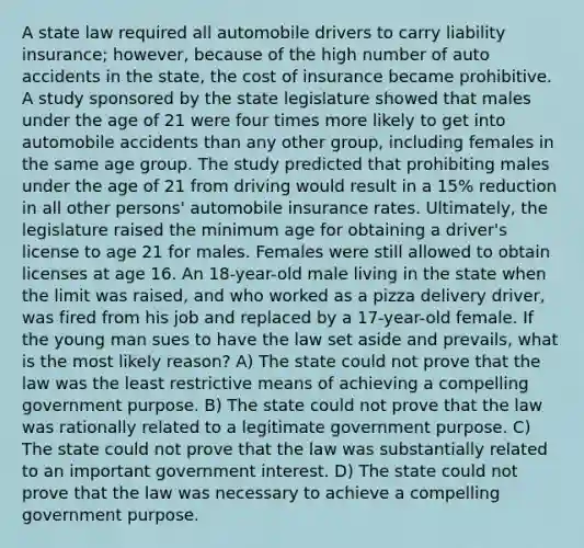 A state law required all automobile drivers to carry liability insurance; however, because of the high number of auto accidents in the state, the cost of insurance became prohibitive. A study sponsored by the state legislature showed that males under the age of 21 were four times more likely to get into automobile accidents than any other group, including females in the same age group. The study predicted that prohibiting males under the age of 21 from driving would result in a 15% reduction in all other persons' automobile insurance rates. Ultimately, the legislature raised the minimum age for obtaining a driver's license to age 21 for males. Females were still allowed to obtain licenses at age 16. An 18-year-old male living in the state when the limit was raised, and who worked as a pizza delivery driver, was fired from his job and replaced by a 17-year-old female. If the young man sues to have the law set aside and prevails, what is the most likely reason? A) The state could not prove that the law was the least restrictive means of achieving a compelling government purpose. B) The state could not prove that the law was rationally related to a legitimate government purpose. C) The state could not prove that the law was substantially related to an important government interest. D) The state could not prove that the law was necessary to achieve a compelling government purpose.