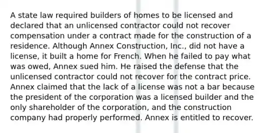 A state law required builders of homes to be licensed and declared that an unlicensed contractor could not recover compensation under a contract made for the construction of a residence. Although Annex Construction, Inc., did not have a license, it built a home for French. When he failed to pay what was owed, Annex sued him. He raised the defense that the unlicensed contractor could not recover for the contract price. Annex claimed that the lack of a license was not a bar because the president of the corporation was a licensed builder and the only shareholder of the corporation, and the construction company had properly performed. Annex is entitled to recover.