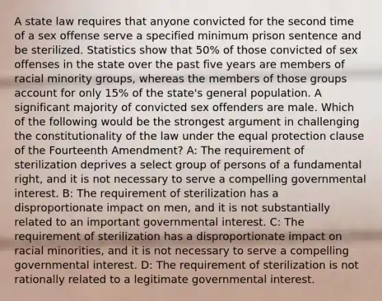 A state law requires that anyone convicted for the second time of a sex offense serve a specified minimum prison sentence and be sterilized. Statistics show that 50% of those convicted of sex offenses in the state over the past five years are members of racial minority groups, whereas the members of those groups account for only 15% of the state's general population. A significant majority of convicted sex offenders are male. Which of the following would be the strongest argument in challenging the constitutionality of the law under the equal protection clause of the Fourteenth Amendment? A: The requirement of sterilization deprives a select group of persons of a fundamental right, and it is not necessary to serve a compelling governmental interest. B: The requirement of sterilization has a disproportionate impact on men, and it is not substantially related to an important governmental interest. C: The requirement of sterilization has a disproportionate impact on racial minorities, and it is not necessary to serve a compelling governmental interest. D: The requirement of sterilization is not rationally related to a legitimate governmental interest.