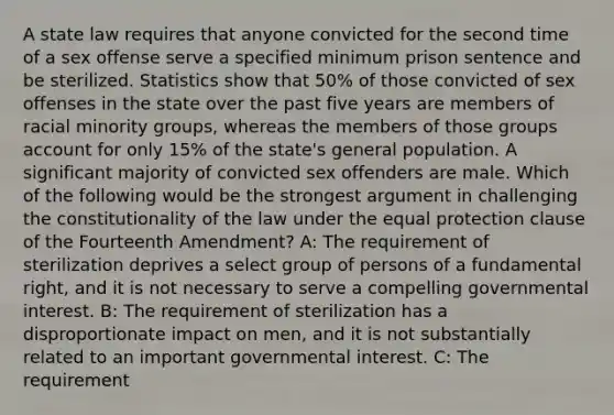 A state law requires that anyone convicted for the second time of a sex offense serve a specified minimum prison sentence and be sterilized. Statistics show that 50% of those convicted of sex offenses in the state over the past five years are members of racial minority groups, whereas the members of those groups account for only 15% of the state's general population. A significant majority of convicted sex offenders are male. Which of the following would be the strongest argument in challenging the constitutionality of the law under the equal protection clause of the Fourteenth Amendment? A: The requirement of sterilization deprives a select group of persons of a fundamental right, and it is not necessary to serve a compelling governmental interest. B: The requirement of sterilization has a disproportionate impact on men, and it is not substantially related to an important governmental interest. C: The requirement