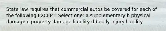 State law requires that commercial autos be covered for each of the following EXCEPT: Select one: a.supplementary b.physical damage c.property damage liability d.bodily injury liability