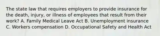 The state law that requires employers to provide insurance for the death, injury, or illness of employees that result from their work? A. Family Medical Leave Act B. Unemployment insurance C. Workers compensation D. Occupational Safety and Health Act