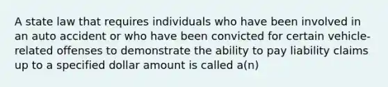 A state law that requires individuals who have been involved in an auto accident or who have been convicted for certain vehicle-related offenses to demonstrate the ability to pay liability claims up to a specified dollar amount is called a(n)