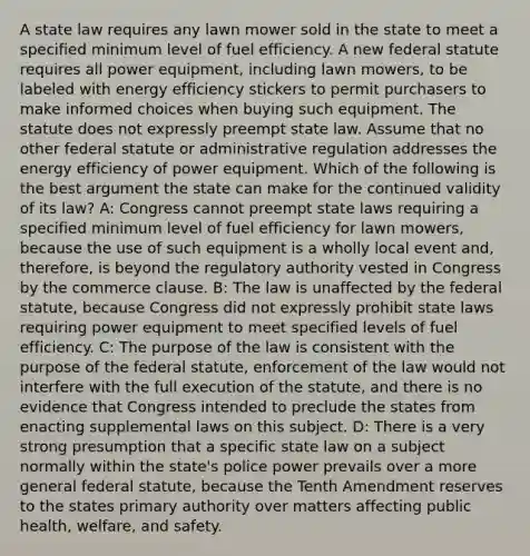 A state law requires any lawn mower sold in the state to meet a specified minimum level of fuel efficiency. A new federal statute requires all power equipment, including lawn mowers, to be labeled with energy efficiency stickers to permit purchasers to make informed choices when buying such equipment. The statute does not expressly preempt state law. Assume that no other federal statute or administrative regulation addresses the energy efficiency of power equipment. Which of the following is the best argument the state can make for the continued validity of its law? A: Congress cannot preempt state laws requiring a specified minimum level of fuel efficiency for lawn mowers, because the use of such equipment is a wholly local event and, therefore, is beyond the regulatory authority vested in Congress by the commerce clause. B: The law is unaffected by the federal statute, because Congress did not expressly prohibit state laws requiring power equipment to meet specified levels of fuel efficiency. C: The purpose of the law is consistent with the purpose of the federal statute, enforcement of the law would not interfere with the full execution of the statute, and there is no evidence that Congress intended to preclude the states from enacting supplemental laws on this subject. D: There is a very strong presumption that a specific state law on a subject normally within the state's police power prevails over a more general federal statute, because the Tenth Amendment reserves to the states primary authority over matters affecting public health, welfare, and safety.