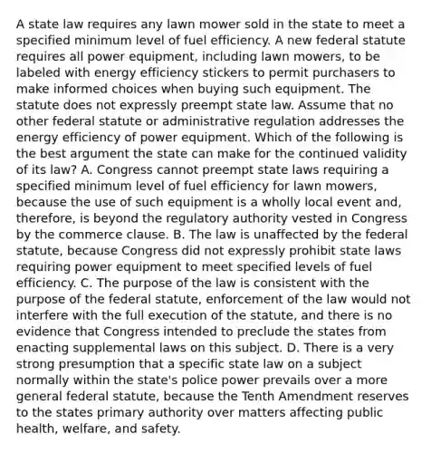 A state law requires any lawn mower sold in the state to meet a specified minimum level of fuel efficiency. A new federal statute requires all power equipment, including lawn mowers, to be labeled with energy efficiency stickers to permit purchasers to make informed choices when buying such equipment. The statute does not expressly preempt state law. Assume that no other federal statute or administrative regulation addresses the energy efficiency of power equipment. Which of the following is the best argument the state can make for the continued validity of its law? A. Congress cannot preempt state laws requiring a specified minimum level of fuel efficiency for lawn mowers, because the use of such equipment is a wholly local event and, therefore, is beyond the regulatory authority vested in Congress by the commerce clause. B. The law is unaffected by the federal statute, because Congress did not expressly prohibit state laws requiring power equipment to meet specified levels of fuel efficiency. C. The purpose of the law is consistent with the purpose of the federal statute, enforcement of the law would not interfere with the full execution of the statute, and there is no evidence that Congress intended to preclude the states from enacting supplemental laws on this subject. D. There is a very strong presumption that a specific state law on a subject normally within the state's police power prevails over a more general federal statute, because the Tenth Amendment reserves to the states primary authority over matters affecting public health, welfare, and safety.