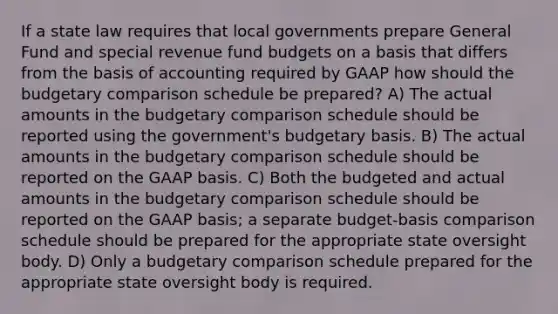 If a state law requires that local governments prepare General Fund and special revenue fund budgets on a basis that differs from the basis of accounting required by GAAP how should the budgetary comparison schedule be prepared? A) The actual amounts in the budgetary comparison schedule should be reported using the government's budgetary basis. B) The actual amounts in the budgetary comparison schedule should be reported on the GAAP basis. C) Both the budgeted and actual amounts in the budgetary comparison schedule should be reported on the GAAP basis; a separate budget-basis comparison schedule should be prepared for the appropriate state oversight body. D) Only a budgetary comparison schedule prepared for the appropriate state oversight body is required.