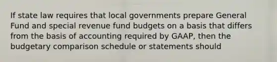 If state law requires that local governments prepare General Fund and special revenue fund budgets on a basis that differs from the basis of accounting required by GAAP, then the budgetary comparison schedule or statements should