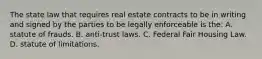 The state law that requires real estate contracts to be in writing and signed by the parties to be legally enforceable is the: A. statute of frauds. B. anti-trust laws. C. Federal Fair Housing Law. D. statute of limitations.