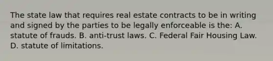 The state law that requires real estate contracts to be in writing and signed by the parties to be legally enforceable is the: A. statute of frauds. B. anti-trust laws. C. Federal Fair Housing Law. D. statute of limitations.