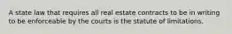 A state law that requires all real estate contracts to be in writing to be enforceable by the courts is the statute of limitations.