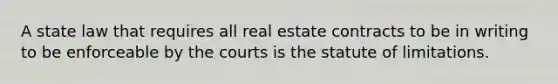 A state law that requires all real estate contracts to be in writing to be enforceable by the courts is the statute of limitations.