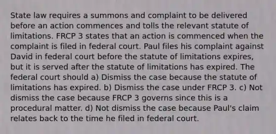 State law requires a summons and complaint to be delivered before an action commences and tolls the relevant statute of limitations. FRCP 3 states that an action is commenced when the complaint is filed in federal court. Paul files his complaint against David in federal court before the statute of limitations expires, but it is served after the statute of limitations has expired. The federal court should a) Dismiss the case because the statute of limitations has expired. b) Dismiss the case under FRCP 3. c) Not dismiss the case because FRCP 3 governs since this is a procedural matter. d) Not dismiss the case because Paul's claim relates back to the time he filed in federal court.