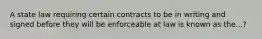 A state law requiring certain contracts to be in writing and signed before they will be enforceable at law is known as the...?