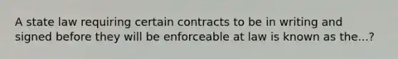 A state law requiring certain contracts to be in writing and signed before they will be enforceable at law is known as the...?