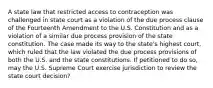 A state law that restricted access to contraception was challenged in state court as a violation of the due process clause of the Fourteenth Amendment to the U.S. Constitution and as a violation of a similar due process provision of the state constitution. The case made its way to the state's highest court, which ruled that the law violated the due process provisions of both the U.S. and the state constitutions. If petitioned to do so, may the U.S. Supreme Court exercise jurisdiction to review the state court decision?