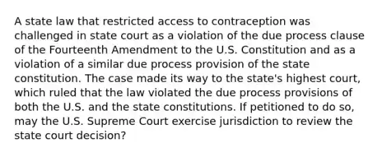 A state law that restricted access to contraception was challenged in state court as a violation of the due process clause of the Fourteenth Amendment to the U.S. Constitution and as a violation of a similar due process provision of the state constitution. The case made its way to the state's highest court, which ruled that the law violated the due process provisions of both the U.S. and the state constitutions. If petitioned to do so, may the U.S. Supreme Court exercise jurisdiction to review the state court decision?