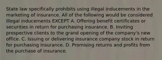 State law specifically prohibits using illegal inducements in the marketing of insurance. All of the following would be considered illegal inducements EXCEPT A. Offering benefit certificates or securities in return for purchasing insurance. B. Inviting prospective clients to the grand opening of the company's new office. C. Issuing or delivering insurance company stock in return for purchasing insurance. D. Promising returns and profits from the purchase of insurance.