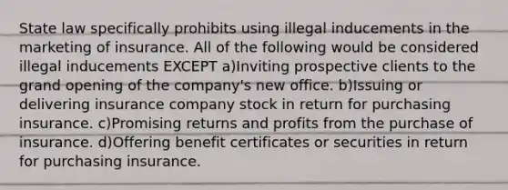 State law specifically prohibits using illegal inducements in the marketing of insurance. All of the following would be considered illegal inducements EXCEPT a)Inviting prospective clients to the grand opening of the company's new office. b)Issuing or delivering insurance company stock in return for purchasing insurance. c)Promising returns and profits from the purchase of insurance. d)Offering benefit certificates or securities in return for purchasing insurance.