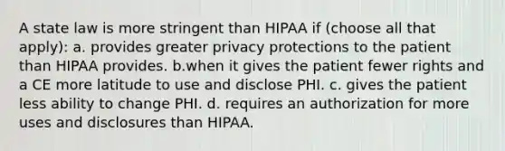 A state law is more stringent than HIPAA if (choose all that apply): a. provides greater privacy protections to the patient than HIPAA provides. b.when it gives the patient fewer rights and a CE more latitude to use and disclose PHI. c. gives the patient less ability to change PHI. d. requires an authorization for more uses and disclosures than HIPAA.