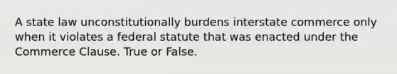 A state law unconstitutionally burdens interstate commerce only when it violates a federal statute that was enacted under the Commerce Clause. True or False.