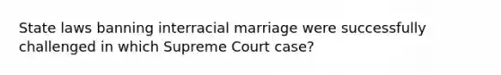 State laws banning interracial marriage were successfully challenged in which Supreme Court case?