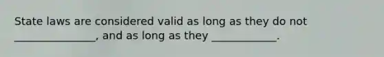 State laws are considered valid as long as they do not _______________, and as long as they ____________.