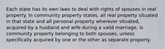 Each state has its own laws to deal with rights of spouses in real property. In community property states, all real property situated in that state and all personal property wherever situated, acquired by a husband and wife during a valid marriage, is community property belonging to both spouses, unless specifically acquired by one or the other as separate property.