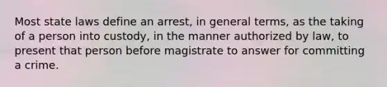 Most state laws define an arrest, in general terms, as the taking of a person into custody, in the manner authorized by law, to present that person before magistrate to answer for committing a crime.