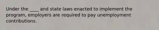 Under the ____ and state laws enacted to implement the program, employers are required to pay unemployment contributions.