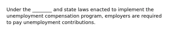 Under the ________ and state laws enacted to implement the unemployment compensation program, employers are required to pay unemployment contributions.