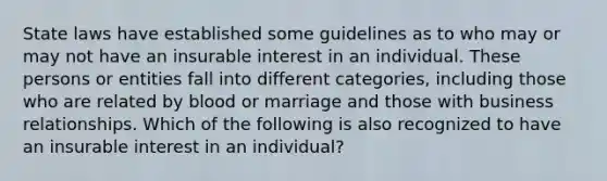 State laws have established some guidelines as to who may or may not have an insurable interest in an individual. These persons or entities fall into different categories, including those who are related by blood or marriage and those with business relationships. Which of the following is also recognized to have an insurable interest in an individual?