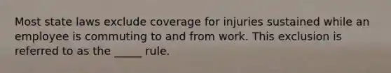 Most state laws exclude coverage for injuries sustained while an employee is commuting to and from work. This exclusion is referred to as the _____ rule.