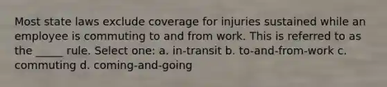 Most state laws exclude coverage for injuries sustained while an employee is commuting to and from work. This is referred to as the _____ rule. Select one: a. in-transit b. to-and-from-work c. commuting d. coming-and-going