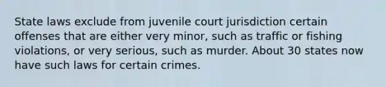 State laws exclude from juvenile court jurisdiction certain offenses that are either very minor, such as traffic or fishing violations, or very serious, such as murder. About 30 states now have such laws for certain crimes.