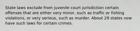 State laws exclude from juvenile court jurisdiction certain offenses that are either very minor, such as traffic or fishing violations, or very serious, such as murder. About 29 states now have such laws for certain crimes.