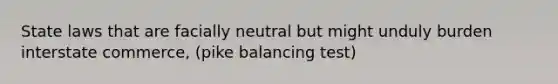 State laws that are facially neutral but might unduly burden interstate commerce, (pike balancing test)