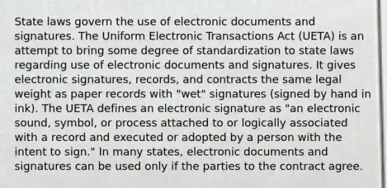 State laws govern the use of electronic documents and signatures. The Uniform Electronic Transactions Act (UETA) is an attempt to bring some degree of standardization to state laws regarding use of electronic documents and signatures. It gives electronic signatures, records, and contracts the same legal weight as paper records with "wet" signatures (signed by hand in ink). The UETA defines an electronic signature as "an electronic sound, symbol, or process attached to or logically associated with a record and executed or adopted by a person with the intent to sign." In many states, electronic documents and signatures can be used only if the parties to the contract agree.