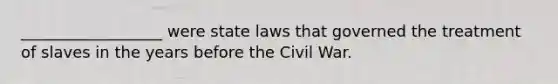 __________________ were state laws that governed the treatment of slaves in the years before the Civil War.