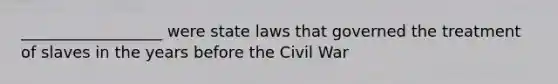 __________________ were state laws that governed the treatment of slaves in the years before the Civil War